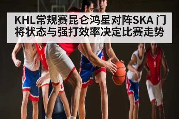 KHL常规赛昆仑鸿星对阵SKA 门将状态与强打效率决定比赛走势
